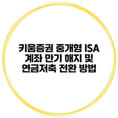 키움증권 중개형 ISA 계좌 만기 해지 및 연금저축 전환 방법